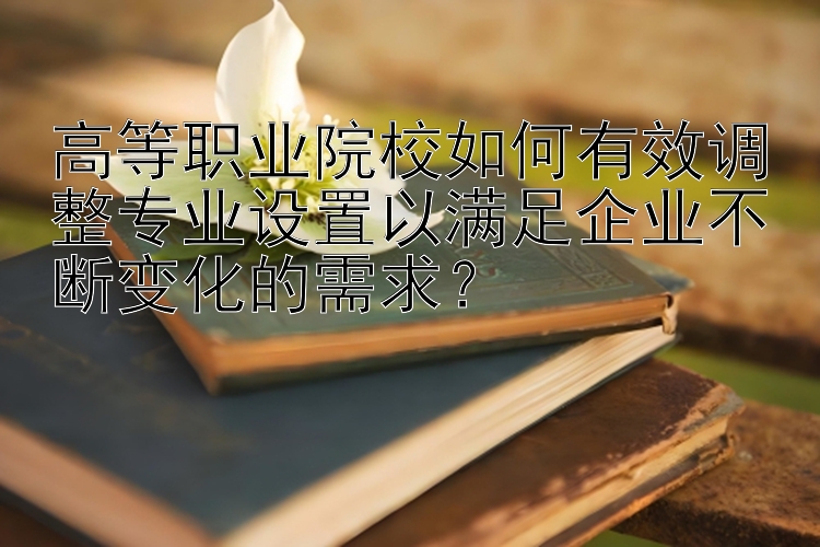 高等职业院校如何有效调整专业设置以满足企业不断变化的需求？