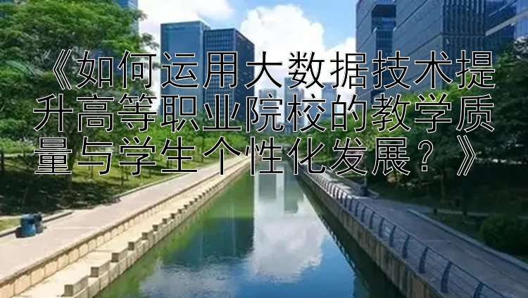 《如何运用大数据技术提升高等职业院校的教学质量与学生个性化发展？》