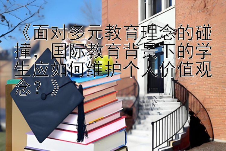 《面对多元教育理念的碰撞，国际教育背景下的学生应如何维护个人价值观念？》