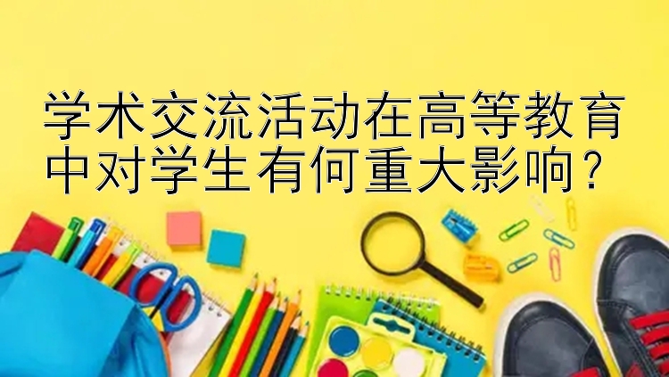 学术交流活动在高等教育中对学生有何重大影响？