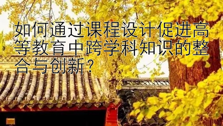 如何通过课程设计促进高等教育中跨学科知识的整合与创新？