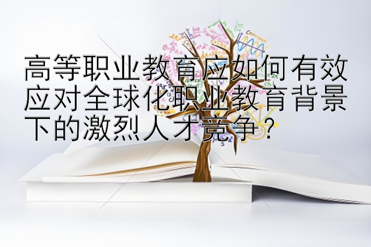 高等职业教育应如何有效应对全球化职业教育背景下的激烈人才竞争？