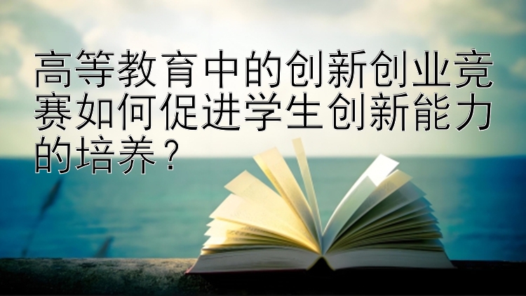 高等教育中的创新创业竞赛如何促进学生创新能力的培养？