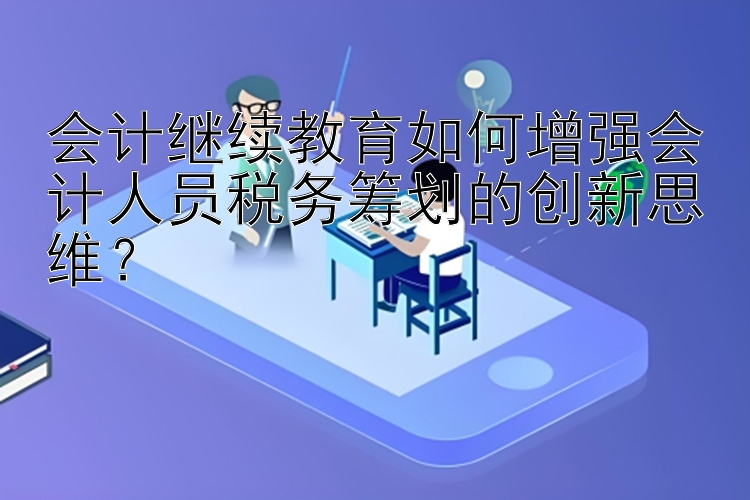 会计继续教育如何增强会计人员税务筹划的创新思维？