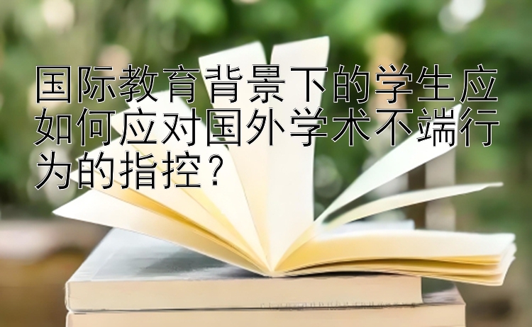 国际教育背景下的学生应如何应对国外学术不端行为的指控？