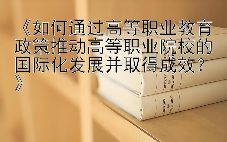 《如何通过高等职业教育政策推动高等职业院校的国际化发展并取得成效？》