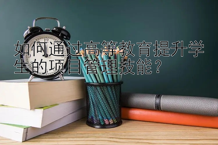 如何通过高等教育提升学生的项目管理技能？