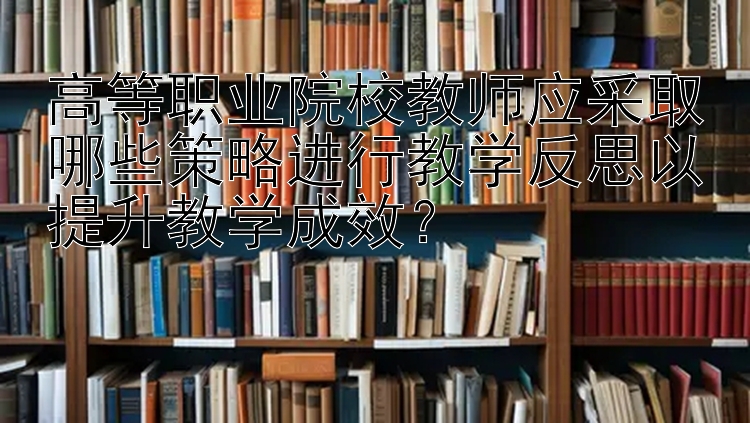 高等职业院校教师应采取哪些策略进行教学反思以提升教学成效？