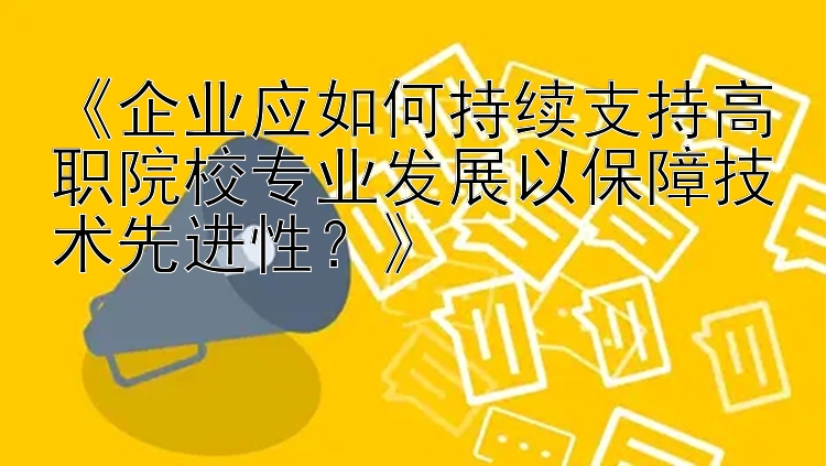 《企业应如何持续支持高职院校专业发展以保障技术先进性？》