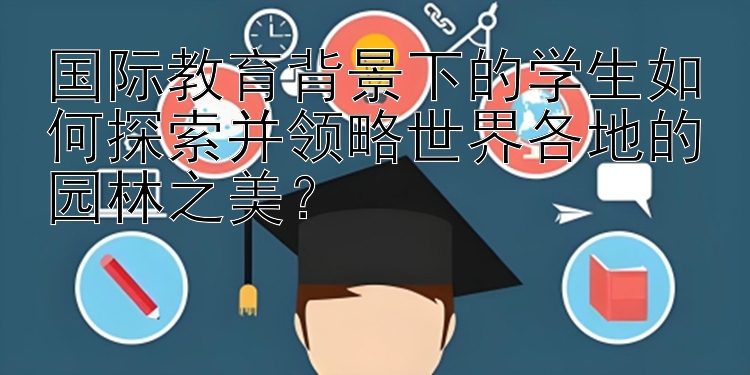 国际教育背景下的学生如何探索并领略世界各地的园林之美？