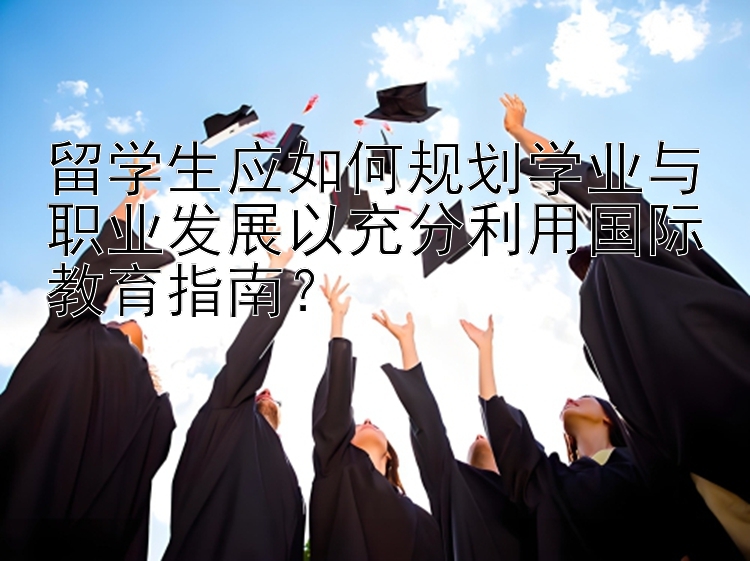 留学生应如何规划学业与职业发展以充分利用国际教育指南？