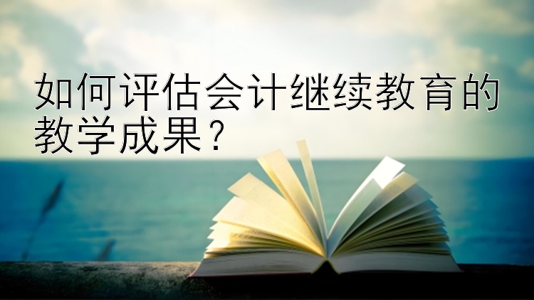 如何评估会计继续教育的教学成果？