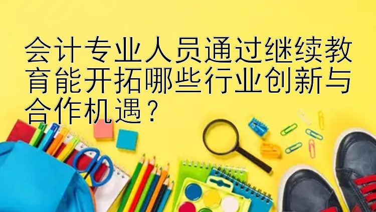 会计专业人员通过继续教育能开拓哪些行业创新与合作机遇？