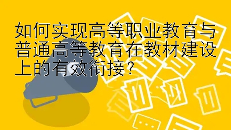 如何实现高等职业教育与普通高等教育在教材建设上的有效衔接？