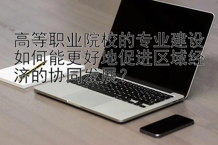 高等职业院校的专业建设如何能更好地促进区域经济的协同发展？