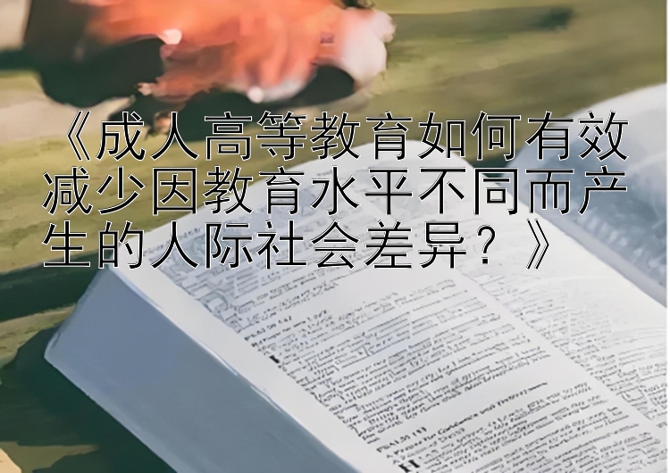 《成人高等教育如何有效减少因教育水平不同而产生的人际社会差异？》