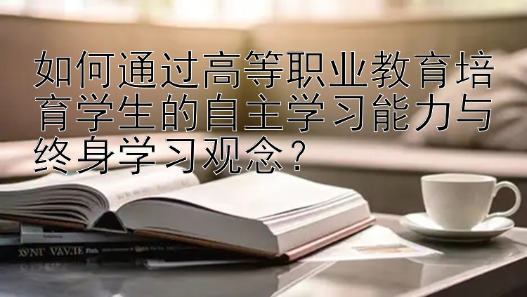 如何通过高等职业教育培育学生的自主学习能力与终身学习观念？