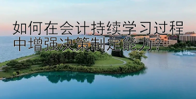 如何在会计持续学习过程中增强决策制定能力？