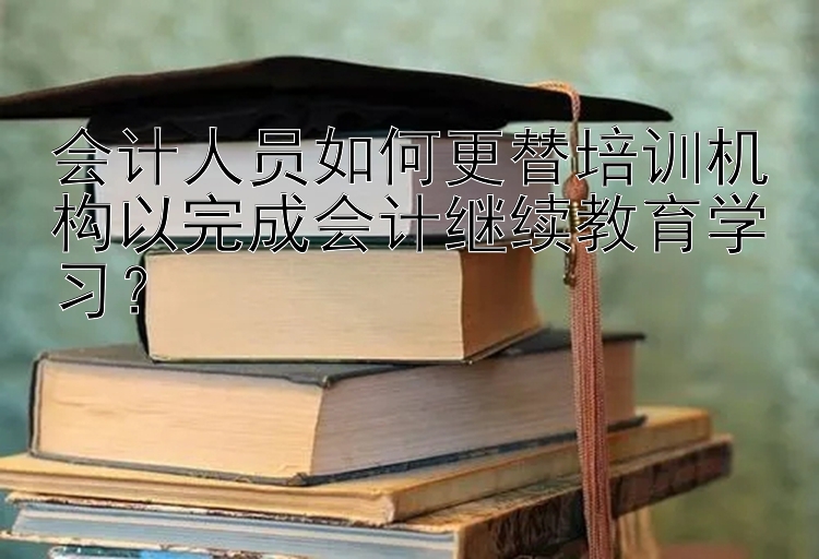 会计人员如何更替培训机构以完成会计继续教育学习？