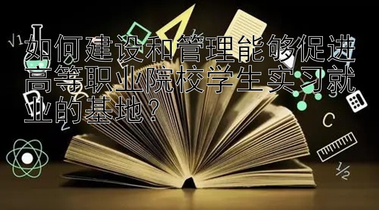 如何建设和管理能够促进高等职业院校学生实习就业的基地？