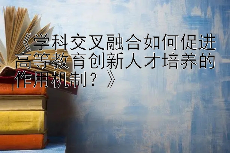 《学科交叉融合如何促进高等教育创新人才培养的作用机制？》