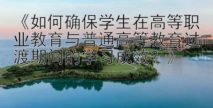 《如何确保学生在高等职业教育与普通高等教育过渡期间的学习成效？》