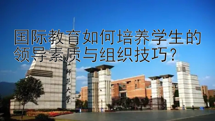 国际教育如何培养学生的领导素质与组织技巧？