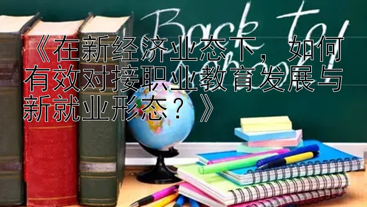 《在新经济业态下，如何有效对接职业教育发展与新就业形态？》