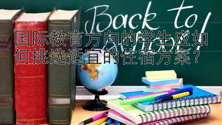 国际教育方向的学生应如何挑选适宜的住宿方案？