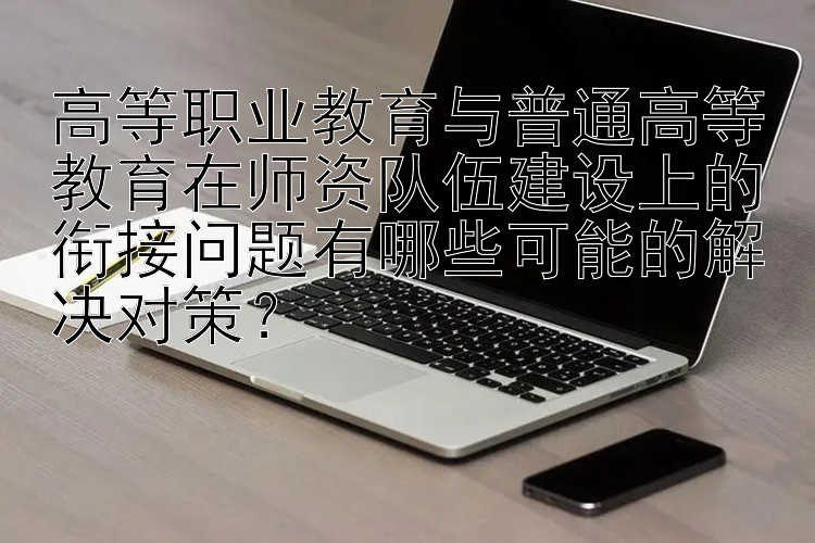 高等职业教育与普通高等教育在师资队伍建设上的衔接问题有哪些可能的解决对策？