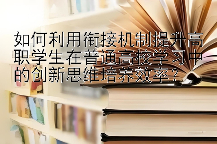 如何利用衔接机制提升高职学生在普通高校学习中的创新思维培养效率？