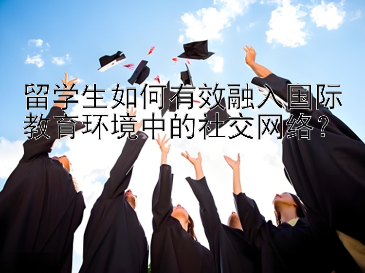 留学生如何有效融入国际教育环境中的社交网络？