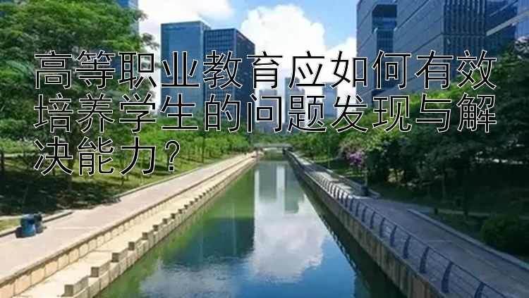 高等职业教育应如何有效培养学生的问题发现与解决能力？