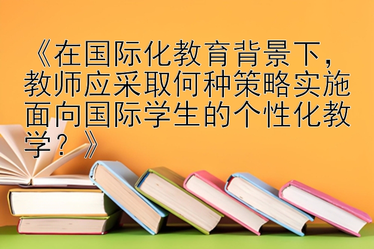 《在国际化教育背景下，教师应采取何种策略实施面向国际学生的个性化教学？》