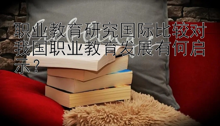 职业教育研究国际比较对我国职业教育发展有何启示？