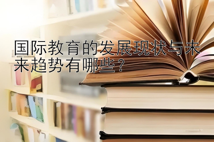 国际教育的发展现状与未来趋势有哪些？