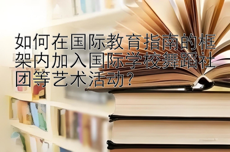 如何在国际教育指南的框架内加入国际学校舞蹈社团等艺术活动？