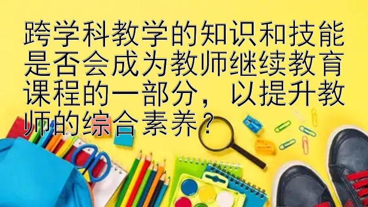 跨学科教学的知识和技能是否会成为教师继续教育课程的一部分，以提升教师的综合素养？