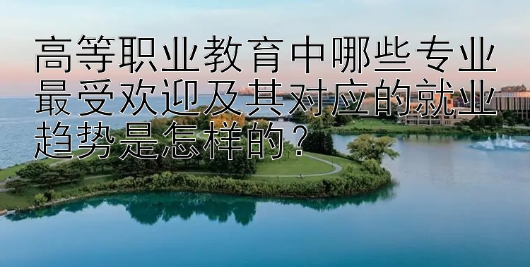 高等职业教育中哪些专业最受欢迎及其对应的就业趋势是怎样的？