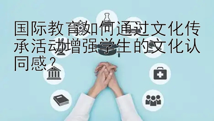 国际教育如何通过文化传承活动增强学生的文化认同感？