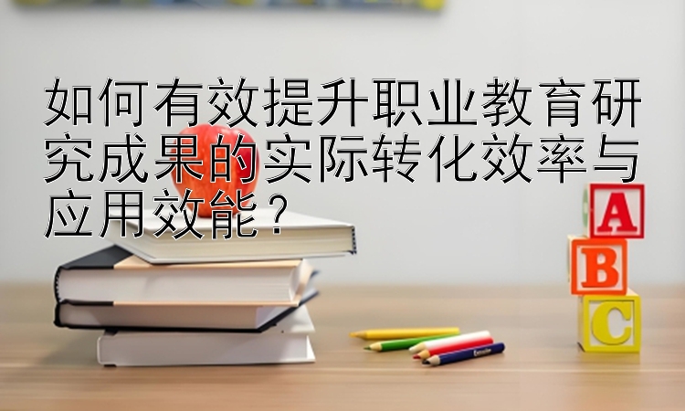 如何有效提升职业教育研究成果的实际转化效率与应用效能？