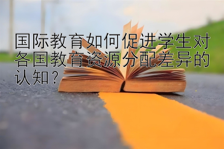 国际教育如何促进学生对各国教育资源分配差异的认知？