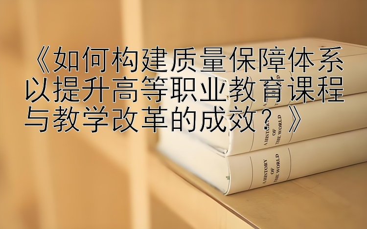 《如何构建质量保障体系以提升高等职业教育课程与教学改革的成效？》