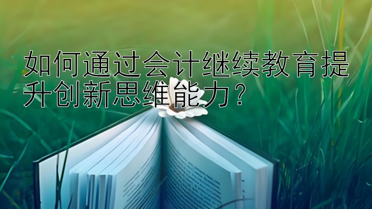 如何通过会计继续教育提升创新思维能力？