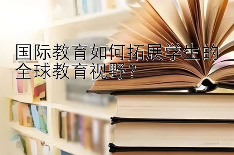 国际教育如何拓展学生的全球教育视野？