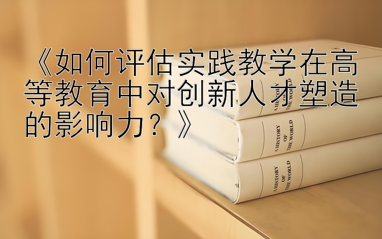 《如何评估实践教学在高等教育中对创新人才塑造的影响力？》