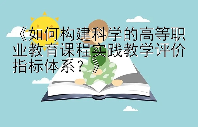 《如何构建科学的高等职业教育课程实践教学评价指标体系？》