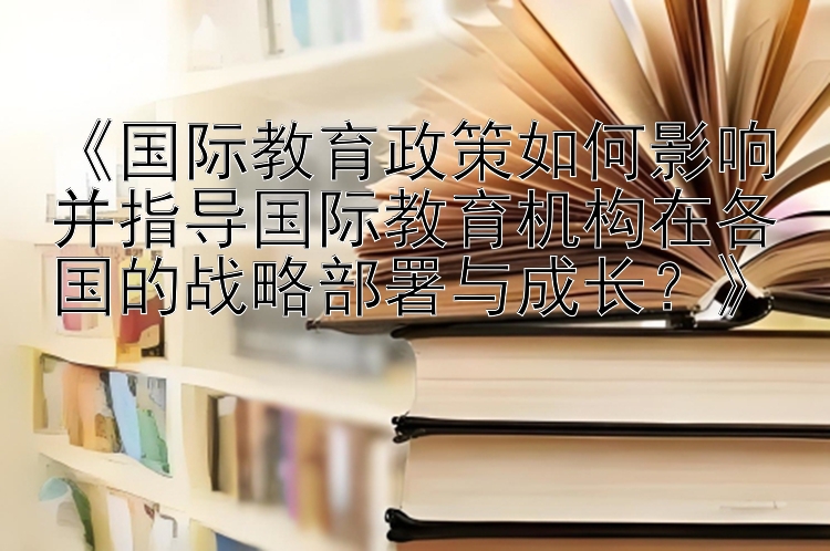 《国际教育政策如何影响并指导国际教育机构在各国的战略部署与成长？》