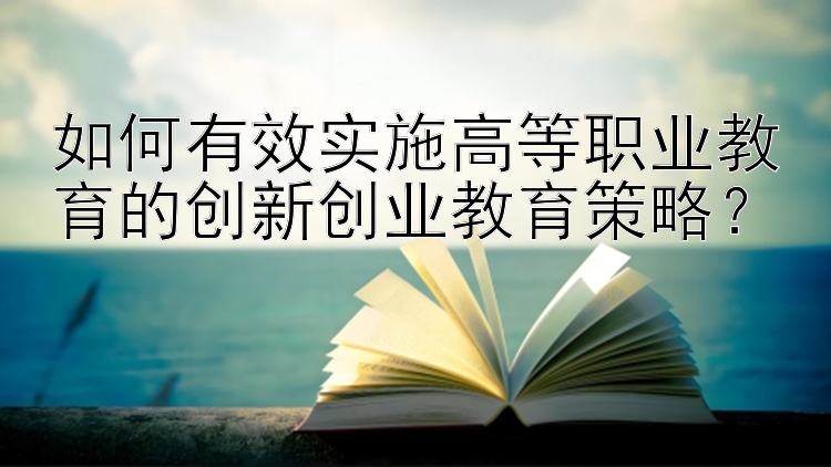 如何有效实施高等职业教育的创新创业教育策略？