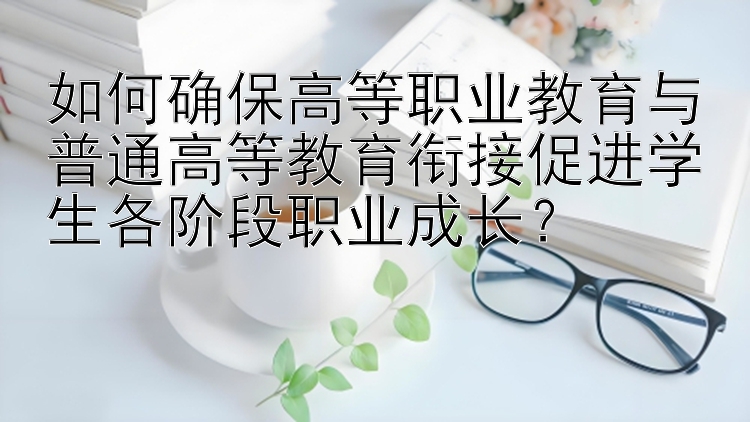 如何确保高等职业教育与普通高等教育衔接促进学生各阶段职业成长？